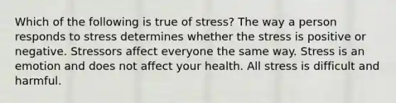 Which of the following is true of stress? The way a person responds to stress determines whether the stress is positive or negative. Stressors affect everyone the same way. Stress is an emotion and does not affect your health. All stress is difficult and harmful.