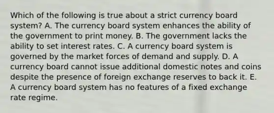 Which of the following is true about a strict currency board system? A. The currency board system enhances the ability of the government to print money. B. The government lacks the ability to set interest rates. C. A currency board system is governed by the market forces of demand and supply. D. A currency board cannot issue additional domestic notes and coins despite the presence of foreign exchange reserves to back it. E. A currency board system has no features of a fixed exchange rate regime.