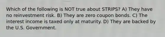 Which of the following is NOT true about STRIPS? A) They have no reinvestment risk. B) They are zero coupon bonds. C) The interest income is taxed only at maturity. D) They are backed by the U.S. Government.