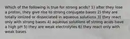 Which of the following is true for strong acids? 1) after they lose a proton, they give rise to strong conjugate bases 2) they are totally ionized or dissociated in aqueous solutions 3) they react only with strong bases 4) aqueous solutions of strong acids have a high pH 5) they are weak electrolytes 6) they react only with weak bases