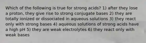 Which of the following is true for strong acids? 1) after they lose a proton, they give rise to strong conjugate bases 2) they are totally ionized or dissociated in aqueous solutions 3) they react only with strong bases 4) aqueous solutions of strong acids have a high pH 5) they are weak electrolytes 6) they react only with weak bases