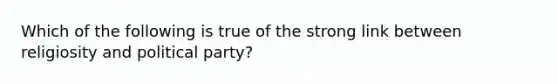 Which of the following is true of the strong link between religiosity and political party?