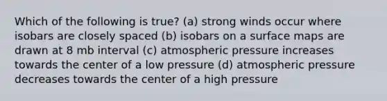 Which of the following is true? (a) strong winds occur where isobars are closely spaced (b) isobars on a surface maps are drawn at 8 mb interval (c) atmospheric pressure increases towards the center of a low pressure (d) atmospheric pressure decreases towards the center of a high pressure