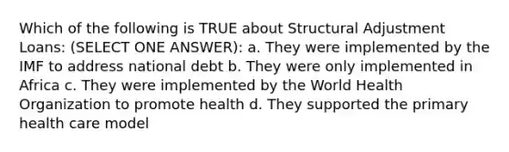 Which of the following is TRUE about Structural Adjustment Loans: (SELECT ONE ANSWER): a. They were implemented by the IMF to address national debt b. They were only implemented in Africa c. They were implemented by the World Health Organization to promote health d. They supported the primary health care model