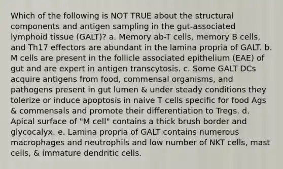 Which of the following is NOT TRUE about the structural components and antigen sampling in the gut-associated lymphoid tissue (GALT)? a. Memory ab-T cells, memory B cells, and Th17 effectors are abundant in the lamina propria of GALT. b. M cells are present in the follicle associated epithelium (EAE) of gut and are expert in antigen transcytosis. c. Some GALT DCs acquire antigens from food, commensal organisms, and pathogens present in gut lumen & under steady conditions they tolerize or induce apoptosis in naive T cells specific for food Ags & commensals and promote their differentiation to Tregs. d. Apical surface of "M cell" contains a thick brush border and glycocalyx. e. Lamina propria of GALT contains numerous macrophages and neutrophils and low number of NKT cells, mast cells, & immature dendritic cells.