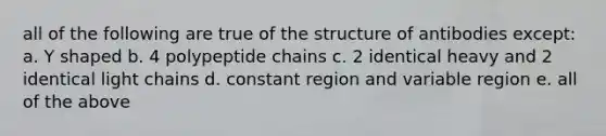 all of the following are true of the structure of antibodies except: a. Y shaped b. 4 polypeptide chains c. 2 identical heavy and 2 identical light chains d. constant region and variable region e. all of the above