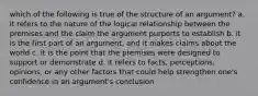 which of the following is true of the structure of an argument? a. it refers to the nature of the logical relationship between the premises and the claim the argument purports to establish b. it is the first part of an argument, and it makes claims about the world c. it is the point that the premises were designed to support or demonstrate d. it refers to facts, perceptions, opinions, or any other factors that could help strengthen one's confidence in an argument's conclusion