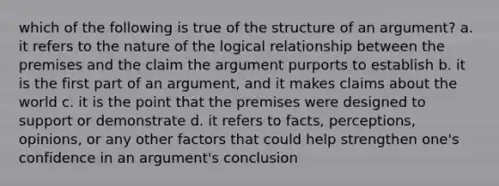 which of the following is true of the structure of an argument? a. it refers to the nature of the logical relationship between the premises and the claim the argument purports to establish b. it is the first part of an argument, and it makes claims about the world c. it is the point that the premises were designed to support or demonstrate d. it refers to facts, perceptions, opinions, or any other factors that could help strengthen one's confidence in an argument's conclusion