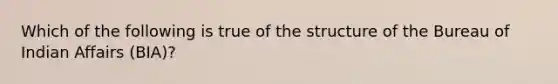 Which of the following is true of the structure of the Bureau of Indian Affairs (BIA)?