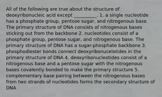 All of the following are true about the structure of deoxyribonucleic acid except __________. 1. a single nucleotide has a phosphate group, pentose sugar, and nitrogenous base. The primary structure of DNA consists of nitrogenous bases sticking out from the backbone 2. nucleotides consist of a phosphate group, pentose sugar, and nitrogenous base. The primary structure of DNA has a sugar-phosphate backbone 3. phosphodiester bonds connect deoxyribonucelotides in the primary structure of DNA 4. deoxyribonucleotides consist of a nitrogenous base and a pentose sugar with the nitrogenous bases covalently bonded to make the primary structure 5. complementary base pairing between the nitrogenous bases from two strands of nucleotides forms the secondary structure of DNA