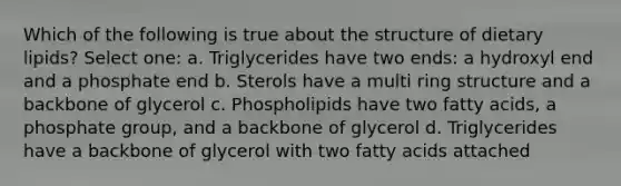 Which of the following is true about the structure of dietary lipids? Select one: a. Triglycerides have two ends: a hydroxyl end and a phosphate end b. Sterols have a multi ring structure and a backbone of glycerol c. Phospholipids have two fatty acids, a phosphate group, and a backbone of glycerol d. Triglycerides have a backbone of glycerol with two fatty acids attached