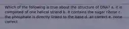 Which of the following is true about the structure of DNA? a. it is composed of one helical strand b. it contains the sugar ribose c. the phosphate is directly linked to the base d. all correct e. none correct