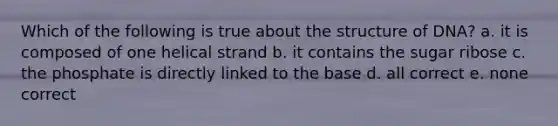 Which of the following is true about the structure of DNA? a. it is composed of one helical strand b. it contains the sugar ribose c. the phosphate is directly linked to the base d. all correct e. none correct