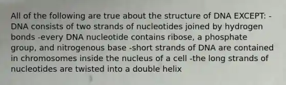 All of the following are true about the structure of DNA EXCEPT: -DNA consists of two strands of nucleotides joined by hydrogen bonds -every DNA nucleotide contains ribose, a phosphate group, and nitrogenous base -short strands of DNA are contained in chromosomes inside the nucleus of a cell -the long strands of nucleotides are twisted into a double helix