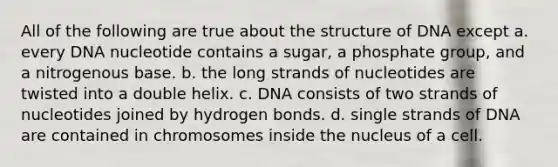 All of the following are true about the structure of DNA except a. every DNA nucleotide contains a sugar, a phosphate group, and a nitrogenous base. b. the long strands of nucleotides are twisted into a double helix. c. DNA consists of two strands of nucleotides joined by hydrogen bonds. d. single strands of DNA are contained in chromosomes inside the nucleus of a cell.