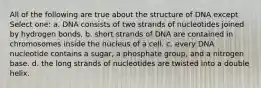 All of the following are true about the structure of DNA except Select one: a. DNA consists of two strands of nucleotides joined by hydrogen bonds. b. short strands of DNA are contained in chromosomes inside the nucleus of a cell. c. every DNA nucleotide contains a sugar, a phosphate group, and a nitrogen base. d. the long strands of nucleotides are twisted into a double helix.