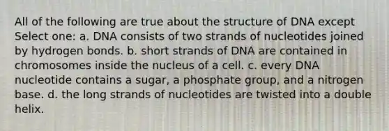 All of the following are true about the structure of DNA except Select one: a. DNA consists of two strands of nucleotides joined by hydrogen bonds. b. short strands of DNA are contained in chromosomes inside the nucleus of a cell. c. every DNA nucleotide contains a sugar, a phosphate group, and a nitrogen base. d. the long strands of nucleotides are twisted into a double helix.