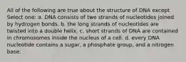 All of the following are true about the structure of DNA except Select one: a. DNA consists of two strands of nucleotides joined by hydrogen bonds. b. the long strands of nucleotides are twisted into a double helix. c. short strands of DNA are contained in chromosomes inside the nucleus of a cell. d. every DNA nucleotide contains a sugar, a phosphate group, and a nitrogen base.