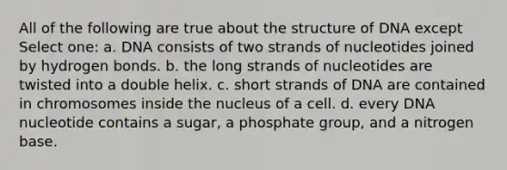 All of the following are true about the structure of DNA except Select one: a. DNA consists of two strands of nucleotides joined by hydrogen bonds. b. the long strands of nucleotides are twisted into a double helix. c. short strands of DNA are contained in chromosomes inside the nucleus of a cell. d. every DNA nucleotide contains a sugar, a phosphate group, and a nitrogen base.