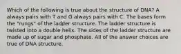 Which of the following is true about the structure of DNA? A always pairs with T and G always pairs with C. The bases form the "rungs" of the ladder structure. The ladder structure is twisted into a double helix. The sides of the ladder structure are made up of sugar and phosphate. All of the answer choices are true of DNA structure.