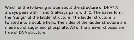 Which of the following is true about the structure of DNA? A always pairs with T and G always pairs with C. The bases form the "rungs" of the ladder structure. The ladder structure is twisted into a double helix. The sides of the ladder structure are made up of sugar and phosphate. All of the answer choices are true of DNA structure.