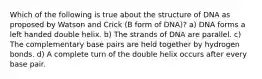 Which of the following is true about the structure of DNA as proposed by Watson and Crick (B form of DNA)? a) DNA forms a left handed double helix. b) The strands of DNA are parallel. c) The complementary base pairs are held together by hydrogen bonds. d) A complete turn of the double helix occurs after every base pair.