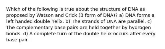 Which of the following is true about the structure of DNA as proposed by Watson and Crick (B form of DNA)? a) DNA forms a left handed double helix. b) The strands of DNA are parallel. c) The complementary base pairs are held together by hydrogen bonds. d) A complete turn of the double helix occurs after every base pair.