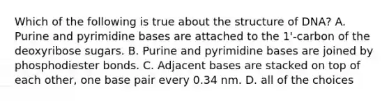 Which of the following is true about the structure of DNA? A. Purine and pyrimidine bases are attached to the 1'-carbon of the deoxyribose sugars. B. Purine and pyrimidine bases are joined by phosphodiester bonds. C. Adjacent bases are stacked on top of each other, one base pair every 0.34 nm. D. all of the choices