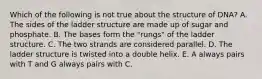 Which of the following is not true about the structure of DNA? A. The sides of the ladder structure are made up of sugar and phosphate. B. The bases form the "rungs" of the ladder structure. C. The two strands are considered parallel. D. The ladder structure is twisted into a double helix. E. A always pairs with T and G always pairs with C.