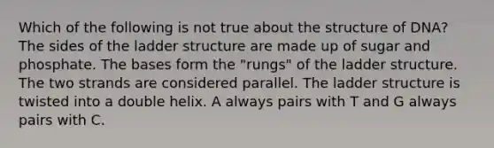 Which of the following is not true about the structure of DNA? The sides of the ladder structure are made up of sugar and phosphate. The bases form the "rungs" of the ladder structure. The two strands are considered parallel. The ladder structure is twisted into a double helix. A always pairs with T and G always pairs with C.