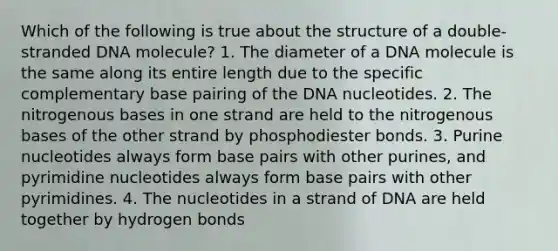 Which of the following is true about the structure of a double-stranded DNA molecule? 1. The diameter of a DNA molecule is the same along its entire length due to the specific complementary base pairing of the DNA nucleotides. 2. The nitrogenous bases in one strand are held to the nitrogenous bases of the other strand by phosphodiester bonds. 3. Purine nucleotides always form base pairs with other purines, and pyrimidine nucleotides always form base pairs with other pyrimidines. 4. The nucleotides in a strand of DNA are held together by hydrogen bonds