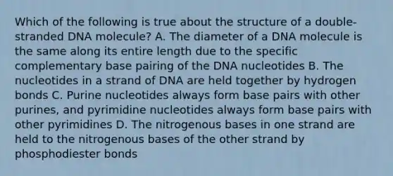 Which of the following is true about the structure of a double-stranded DNA molecule? A. The diameter of a DNA molecule is the same along its entire length due to the specific complementary base pairing of the DNA nucleotides B. The nucleotides in a strand of DNA are held together by hydrogen bonds C. Purine nucleotides always form base pairs with other purines, and pyrimidine nucleotides always form base pairs with other pyrimidines D. The nitrogenous bases in one strand are held to the nitrogenous bases of the other strand by phosphodiester bonds