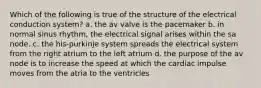 Which of the following is true of the structure of the electrical conduction system? a. the av valve is the pacemaker b. in normal sinus rhythm, the electrical signal arises within the sa node. c. the his-purkinje system spreads the electrical system from the right atrium to the left atrium d. the purpose of the av node is to increase the speed at which the cardiac impulse moves from the atria to the ventricles