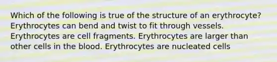 Which of the following is true of the structure of an erythrocyte? Erythrocytes can bend and twist to fit through vessels. Erythrocytes are cell fragments. Erythrocytes are larger than other cells in the blood. Erythrocytes are nucleated cells