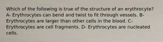 Which of the following is true of the structure of an erythrocyte? A- Erythrocytes can bend and twist to fit through vessels. B- Erythrocytes are larger than other cells in the blood. C- Erythrocytes are cell fragments. D- Erythrocytes are nucleated cells.