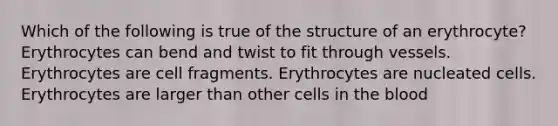 Which of the following is true of the structure of an erythrocyte? Erythrocytes can bend and twist to fit through vessels. Erythrocytes are cell fragments. Erythrocytes are nucleated cells. Erythrocytes are larger than other cells in the blood