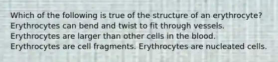 Which of the following is true of the structure of an erythrocyte? Erythrocytes can bend and twist to fit through vessels. Erythrocytes are larger than other cells in the blood. Erythrocytes are cell fragments. Erythrocytes are nucleated cells.