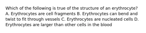 Which of the following is true of the structure of an erythrocyte? A. Erythrocytes are cell fragments B. Erythrocytes can bend and twist to fit through vessels C. Erythrocytes are nucleated cells D. Erythrocytes are larger than other cells in the blood