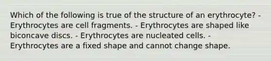 Which of the following is true of the structure of an erythrocyte? - Erythrocytes are cell fragments. - Erythrocytes are shaped like biconcave discs. - Erythrocytes are nucleated cells. - Erythrocytes are a fixed shape and cannot change shape.