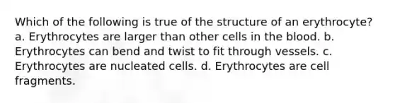 Which of the following is true of the structure of an erythrocyte? a. Erythrocytes are larger than other cells in the blood. b. Erythrocytes can bend and twist to fit through vessels. c. Erythrocytes are nucleated cells. d. Erythrocytes are cell fragments.