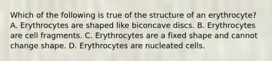 Which of the following is true of the structure of an erythrocyte? A. Erythrocytes are shaped like biconcave discs. B. Erythrocytes are cell fragments. C. Erythrocytes are a fixed shape and cannot change shape. D. Erythrocytes are nucleated cells.