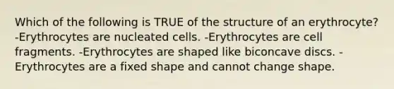 Which of the following is TRUE of the structure of an erythrocyte? -Erythrocytes are nucleated cells. -Erythrocytes are cell fragments. -Erythrocytes are shaped like biconcave discs. -Erythrocytes are a fixed shape and cannot change shape.