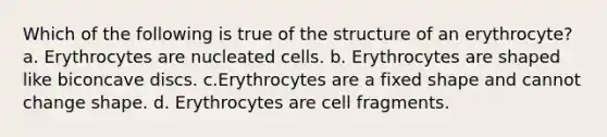 Which of the following is true of the structure of an erythrocyte? a. Erythrocytes are nucleated cells. b. Erythrocytes are shaped like biconcave discs. c.Erythrocytes are a fixed shape and cannot change shape. d. Erythrocytes are cell fragments.