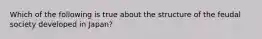 Which of the following is true about the structure of the feudal society developed in Japan?