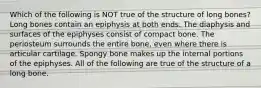 Which of the following is NOT true of the structure of long bones? Long bones contain an epiphysis at both ends. The diaphysis and surfaces of the epiphyses consist of compact bone. The periosteum surrounds the entire bone, even where there is articular cartilage. Spongy bone makes up the internal portions of the epiphyses. All of the following are true of the structure of a long bone.