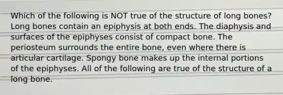 Which of the following is NOT true of the structure of long bones? Long bones contain an epiphysis at both ends. The diaphysis and surfaces of the epiphyses consist of compact bone. The periosteum surrounds the entire bone, even where there is articular cartilage. Spongy bone makes up the internal portions of the epiphyses. All of the following are true of the structure of a long bone.