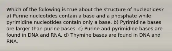 Which of the following is true about the structure of nucleotides? a) Purine nucleotides contain a base and a phosphate while pyrimidine nucleotides contain only a base. b) Pyrimidine bases are larger than purine bases. c) Purine and pyrimidine bases are found in DNA and RNA. d) Thymine bases are found in DNA and RNA.