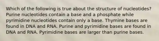 Which of the following is true about the structure of nucleotides? Purine nucleotides contain a base and a phosphate while pyrimidine nucleotides contain only a base. Thymine bases are found in DNA and RNA. Purine and pyrimidine bases are found in DNA and RNA. Pyrimidine bases are larger than purine bases.