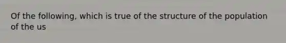 Of the following, which is true of the structure of the population of the us