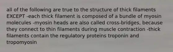 all of the following are true to the structure of thick filaments EXCEPT -each thick filament is composed of a bundle of myosin molecules -myosin heads are also called cross-bridges, because they connect to thin filaments during muscle contraction -thick filaments contain the regulatory proteins troponin and tropomyosin